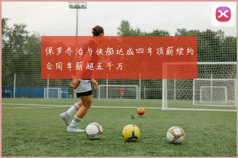 保罗乔治与快船达成四年顶薪续约合同年薪超五千万