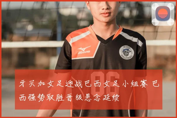 牙买加女足迎战巴西女足小组赛 巴西强势取胜晋级悬念延续