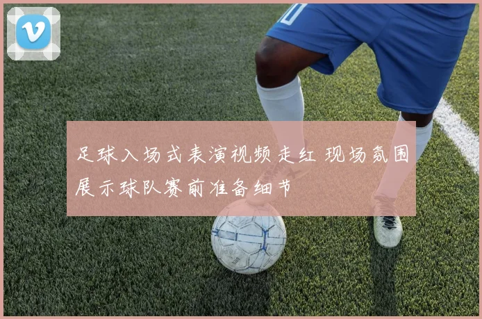 足球入场式表演视频走红 现场氛围展示球队赛前准备细节