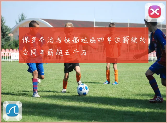 保罗乔治与快船达成四年顶薪续约合同年薪超五千万