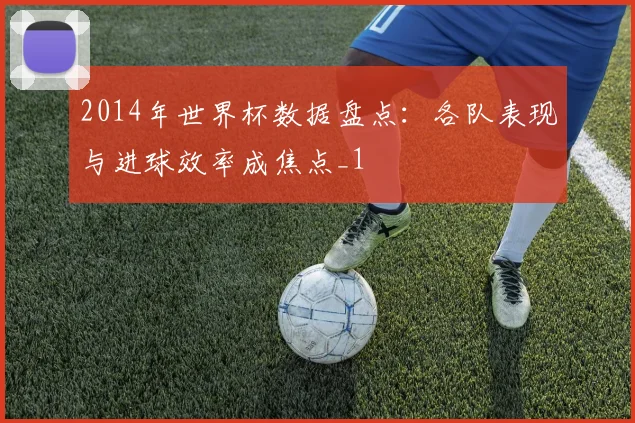 2014年世界杯数据盘点:各队表现与进球效率成焦点_1