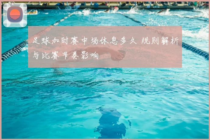 足球加时赛中场休息多久 规则解析与比赛节奏影响