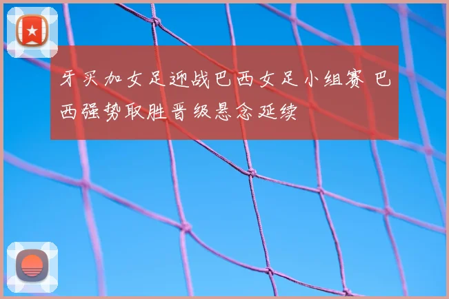 牙买加女足迎战巴西女足小组赛 巴西强势取胜晋级悬念延续