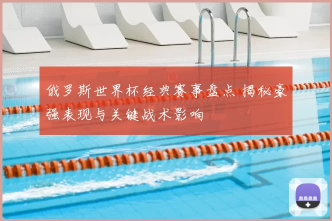 俄罗斯世界杯经典赛事盘点 揭秘豪强表现与关键战术影响