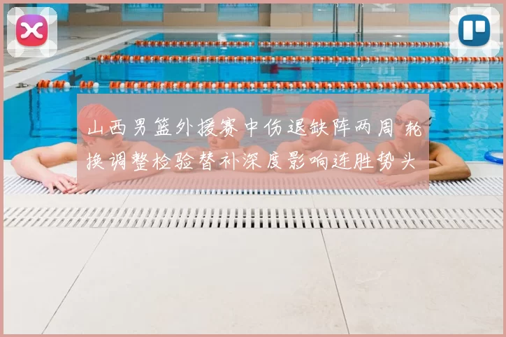 山西男篮外援赛中伤退缺阵两周 轮换调整检验替补深度影响连胜势头