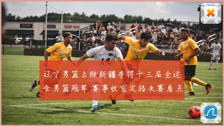 辽宁男篮击败新疆夺得十三届全运会男篮冠军 赛事收官定格决赛看点