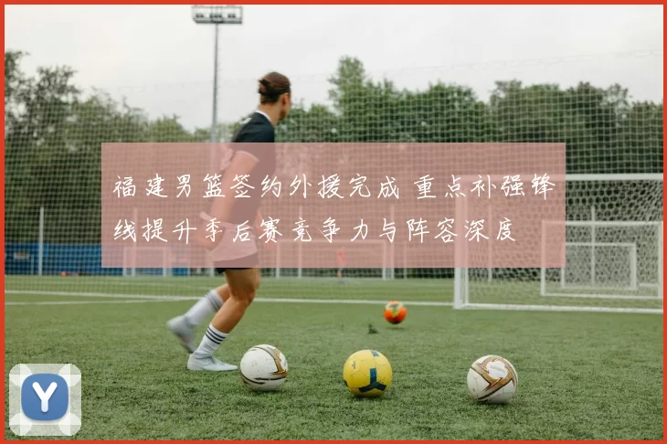 福建男篮签约外援完成 重点补强锋线提升季后赛竞争力与阵容深度