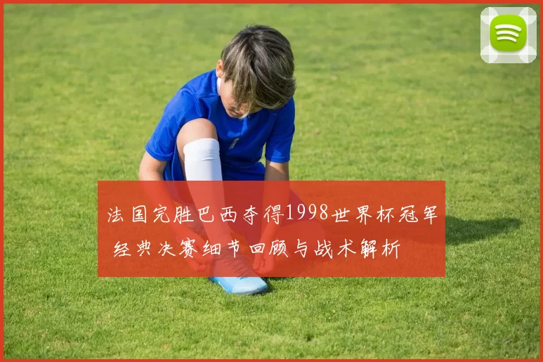 法国完胜巴西夺得1998世界杯冠军 经典决赛细节回顾与战术解析