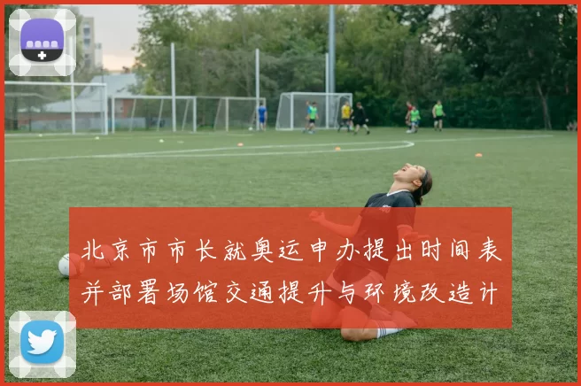 北京市市长就奥运申办提出时间表并部署场馆交通提升与环境改造计划