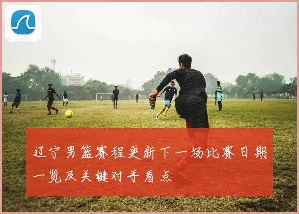 辽宁男篮赛程更新下一场比赛日期一览及关键对手看点