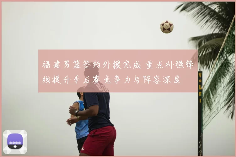 福建男篮签约外援完成 重点补强锋线提升季后赛竞争力与阵容深度