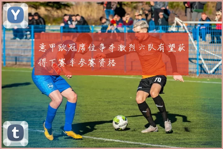 意甲欧冠席位争夺激烈六队有望获得下赛季参赛资格