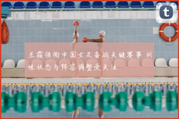 王霜领衔中国女足备战关键赛事 训练状态与阵容调整受关注