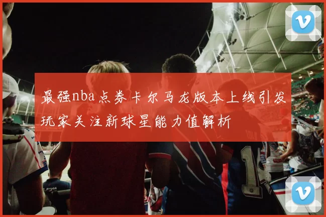 最强nba点券卡尔马龙版本上线引发玩家关注新球星能力值解析