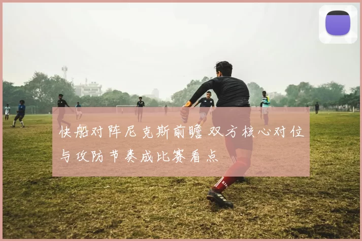 快船对阵尼克斯前瞻 双方核心对位与攻防节奏成比赛看点