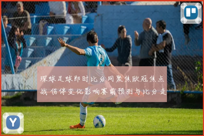 琛球足球即时比分网聚焦欧冠焦点战 伤停变化影响赛前预测与比分走势