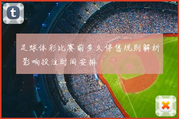足球体彩比赛前多久停售规则解析 影响投注时间安排