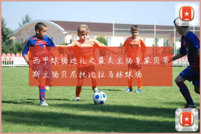 西甲球场巡礼之最美主场皇家贝蒂斯主场贝尼托比拉马林球场