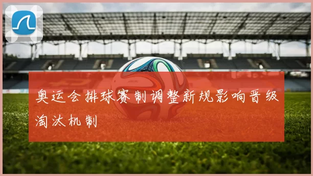 奥运会排球赛制调整新规影响晋级淘汰机制