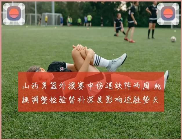 山西男篮外援赛中伤退缺阵两周 轮换调整检验替补深度影响连胜势头