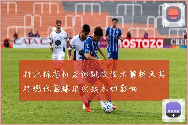 科比标志性后仰跳投技术解析及其对现代篮球进攻战术的影响