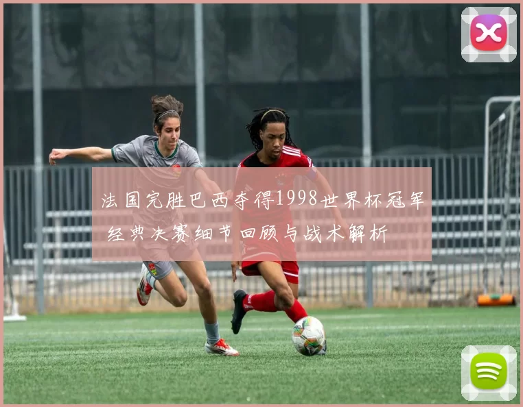 法国完胜巴西夺得1998世界杯冠军 经典决赛细节回顾与战术解析