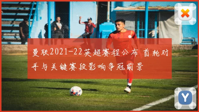 曼联2021-22英超赛程公布 首轮对手与关键赛段影响争冠前景