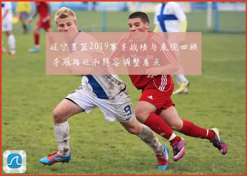 辽宁男篮2019赛季战绩与表现回顾 夺冠路径和阵容调整看点