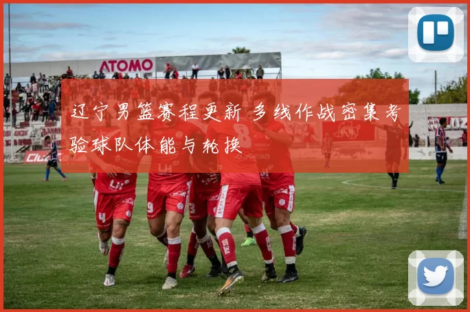 辽宁男篮赛程更新 多线作战密集考验球队体能与轮换