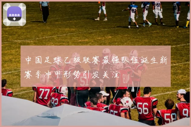 中国足球乙级联赛最强队伍诞生新赛季冲甲形势引发关注