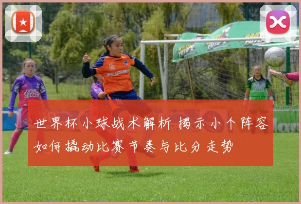 世界杯小球战术解析 揭示小个阵容如何撬动比赛节奏与比分走势