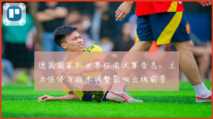 德国国家队世界杯淘汰赛告急，主力伤停与战术调整影响出线前景