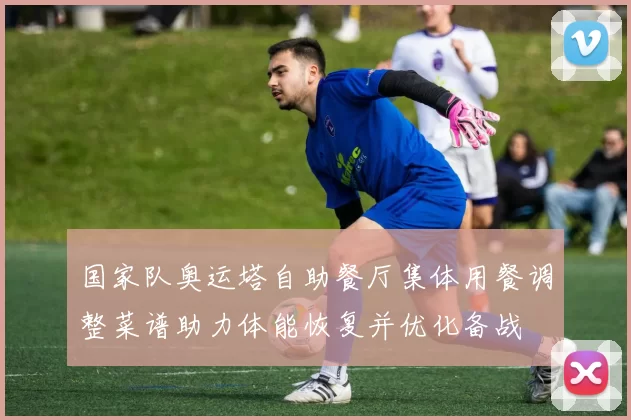国家队奥运塔自助餐厅集体用餐调整菜谱助力体能恢复并优化备战