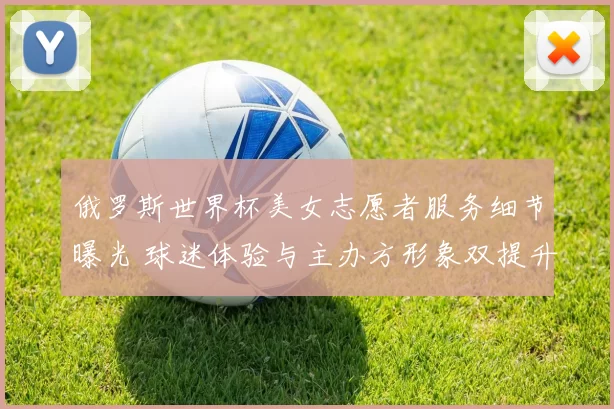 俄罗斯世界杯美女志愿者服务细节曝光 球迷体验与主办方形象双提升