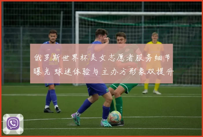 俄罗斯世界杯美女志愿者服务细节曝光 球迷体验与主办方形象双提升