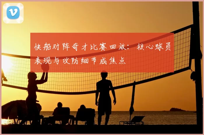 快船对阵奇才比赛回放：核心球员表现与攻防细节成焦点