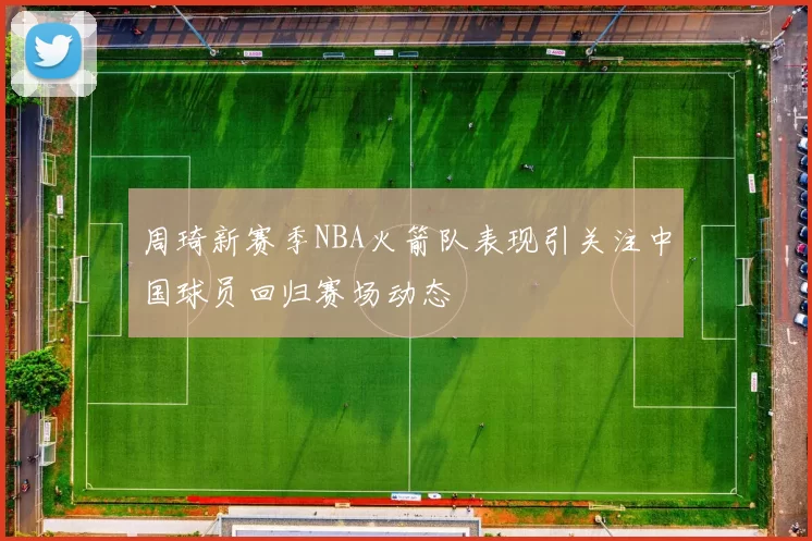 周琦新赛季NBA火箭队表现引关注中国球员回归赛场动态